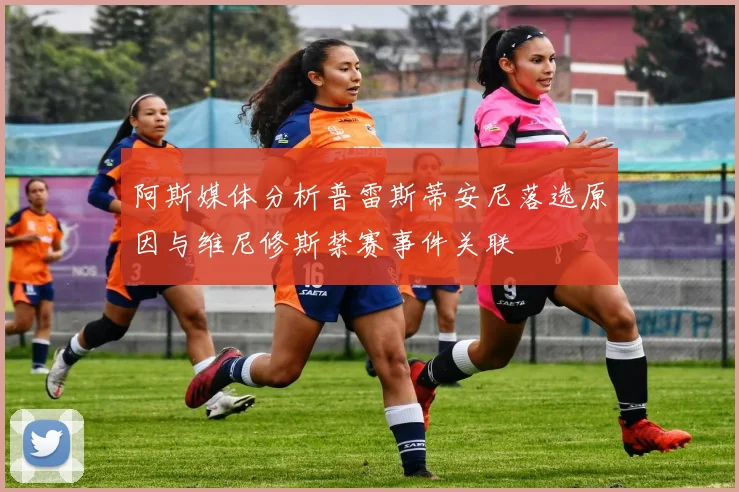 阿斯媒体分析普雷斯蒂安尼落选原因与维尼修斯禁赛事件关联