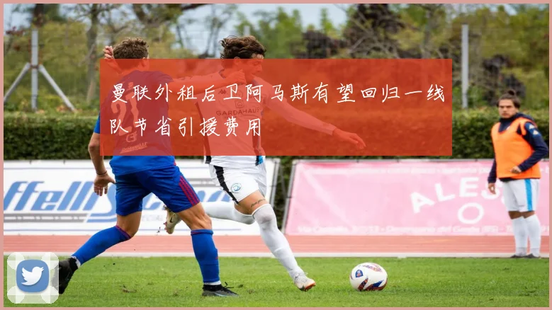 曼联外租后卫阿马斯有望回归一线队节省引援费用