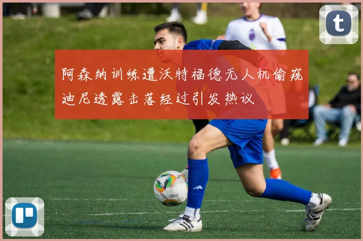 阿森纳训练遭沃特福德无人机偷窥迪尼透露击落经过引发热议