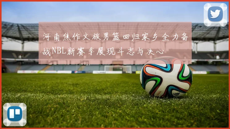 河南焦作文旅男篮回归家乡全力备战NBL新赛季展现斗志与决心