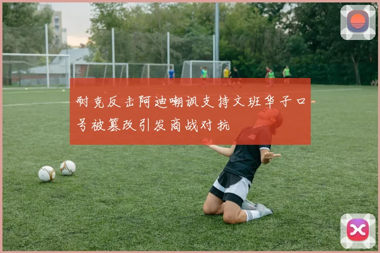 耐克反击阿迪嘲讽支持文班华子口号被篡改引发商战对抗