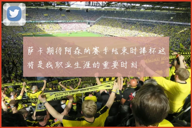 萨卡期待阿森纳赛季结束时捧杯这将是我职业生涯的重要时刻