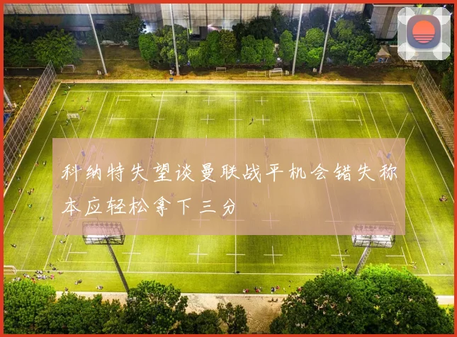 科纳特失望谈曼联战平机会错失称本应轻松拿下三分