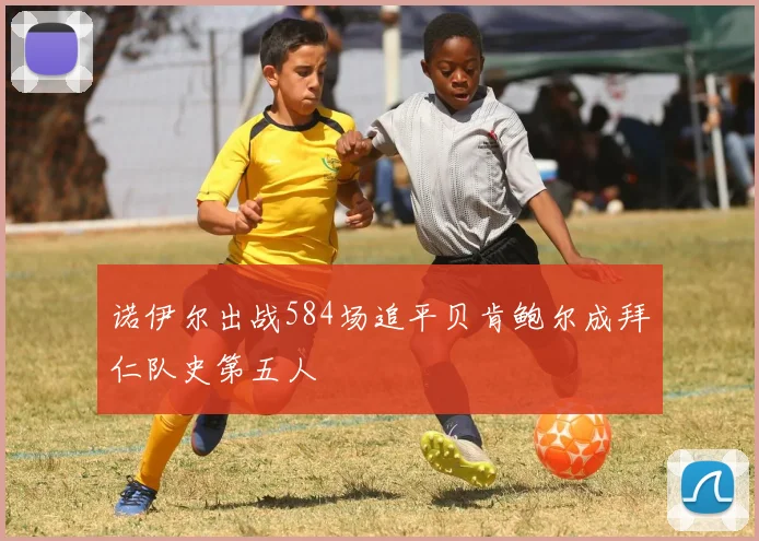 诺伊尔出战584场追平贝肯鲍尔成拜仁队史第五人